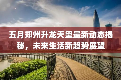 五月郑州升龙天玺最新动态揭秘，未来生活新趋势展望