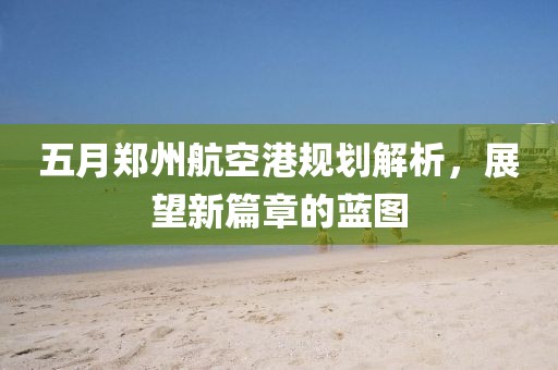 五月郑州航空港规划解析，展望新篇章的蓝图