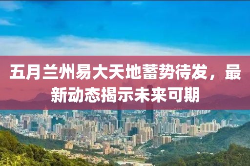 五月兰州易大天地蓄势待发，最新动态揭示未来可期