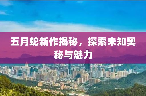 五月蛇新作揭秘，探索未知奥秘与魅力