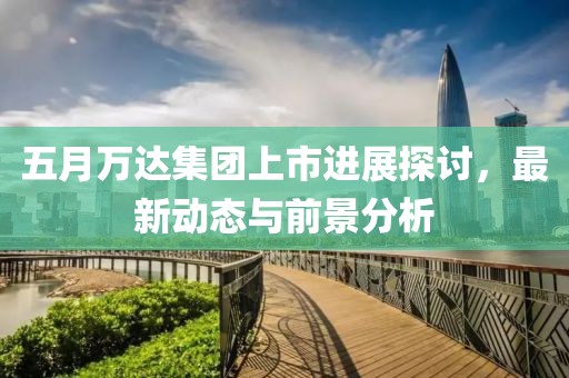 五月万达集团上市进展探讨，最新动态与前景分析
