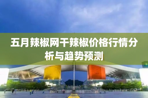 五月辣椒网干辣椒价格行情分析与趋势预测