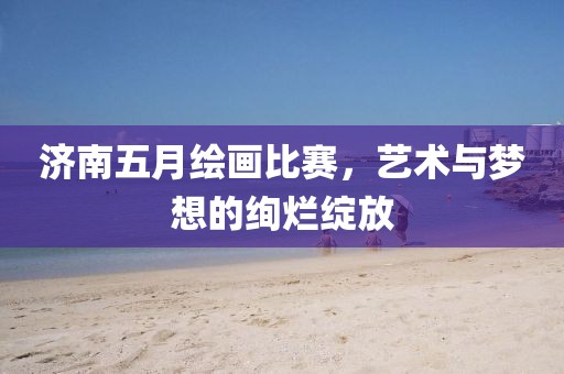 济南五月绘画比赛，艺术与梦想的绚烂绽放