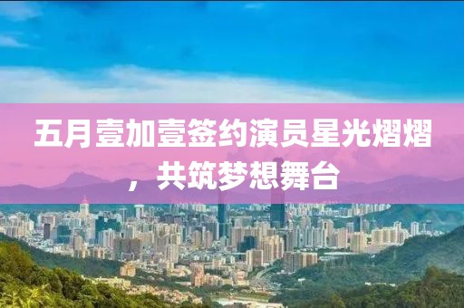 五月壹加壹签约演员星光熠熠，共筑梦想舞台