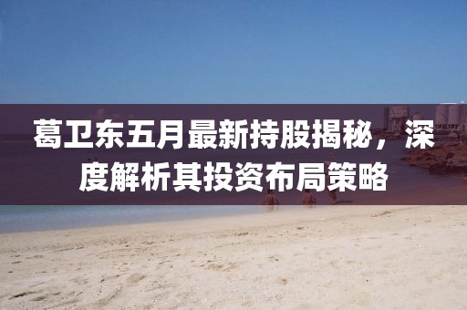 葛卫东五月最新持股揭秘，深度解析其投资布局策略