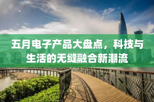 五月电子产品大盘点，科技与生活的无缝融合新潮流