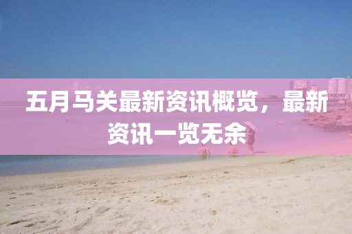 五月马关最新资讯概览，最新资讯一览无余