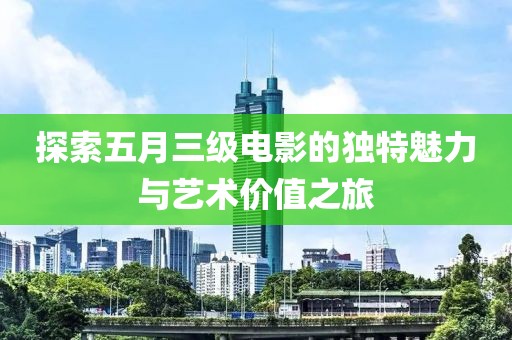 探索五月三级电影的独特魅力与艺术价值之旅