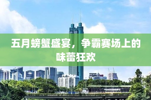 五月螃蟹盛宴，争霸赛场上的味蕾狂欢