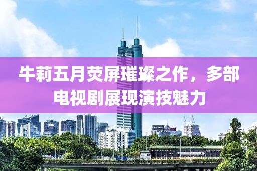 牛莉五月荧屏璀璨之作，多部电视剧展现演技魅力