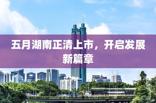 五月湖南正清上市，开启发展新篇章