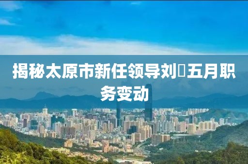 揭秘太原市新任领导刘鹓五月职务变动