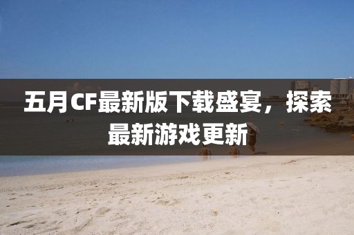 五月CF最新版下载盛宴，探索最新游戏更新