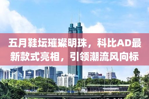 五月鞋坛璀璨明珠，科比AD最新款式亮相，引领潮流风向标