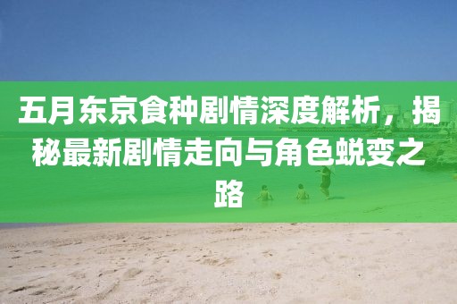 五月东京食种剧情深度解析，揭秘最新剧情走向与角色蜕变之路