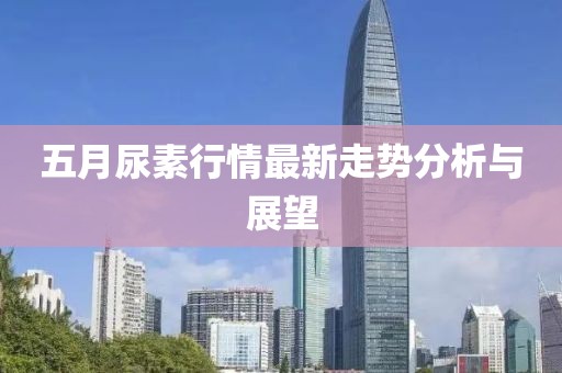 五月尿素行情最新走势分析与展望