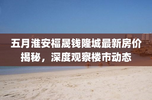 五月淮安福晟钱隆城最新房价揭秘，深度观察楼市动态