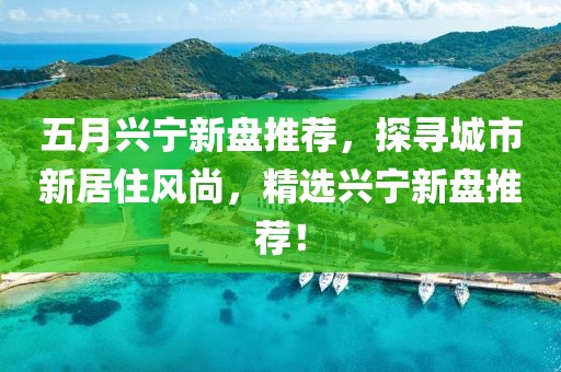 五月兴宁新盘推荐，探寻城市新居住风尚，精选兴宁新盘推荐！