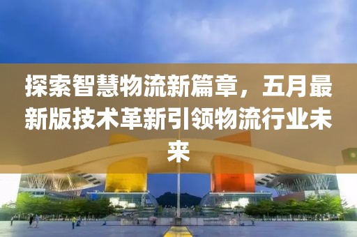 探索智慧物流新篇章，五月最新版技术革新引领物流行业未来