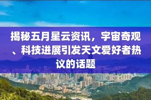 揭秘五月星云资讯，宇宙奇观、科技进展引发天文爱好者热议的话题