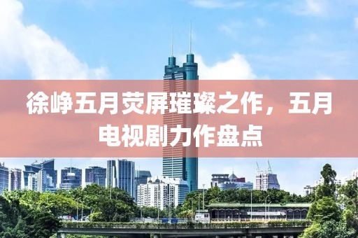 徐峥五月荧屏璀璨之作，五月电视剧力作盘点