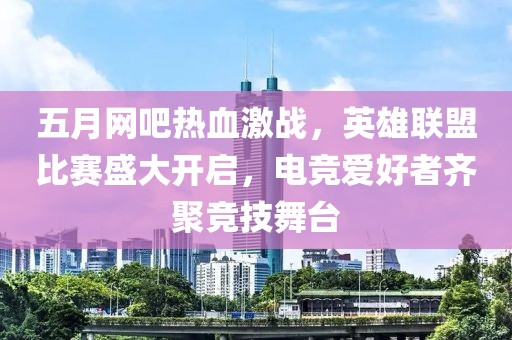 五月网吧热血激战，英雄联盟比赛盛大开启，电竞爱好者齐聚竞技舞台