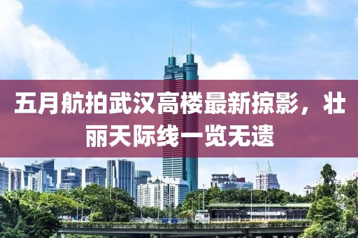 五月航拍武汉高楼最新掠影，壮丽天际线一览无遗