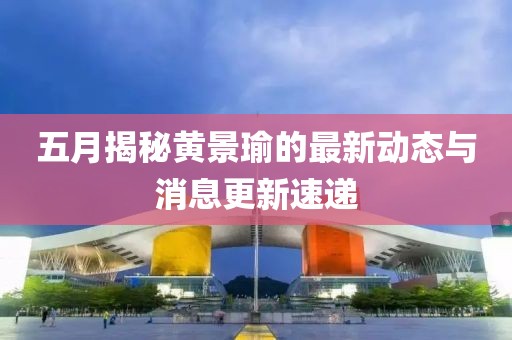 五月揭秘黄景瑜的最新动态与消息更新速递