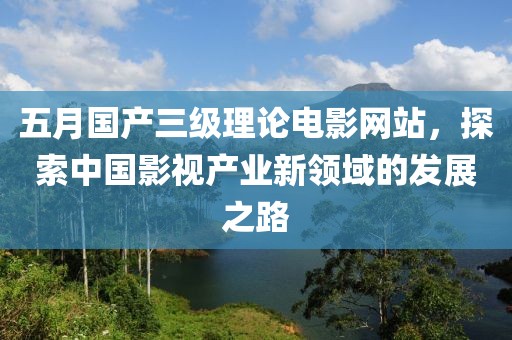 五月国产三级理论电影网站，探索中国影视产业新领域的发展之路