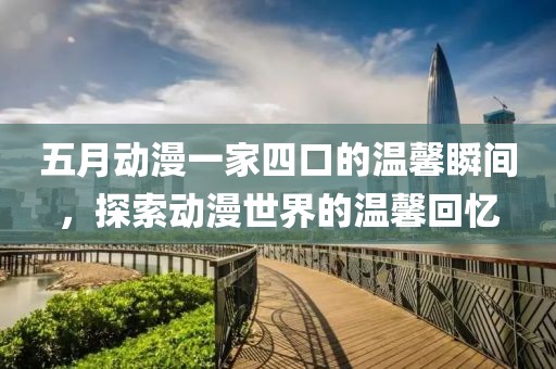 五月动漫一家四口的温馨瞬间，探索动漫世界的温馨回忆