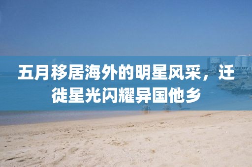五月移居海外的明星风采，迁徙星光闪耀异国他乡