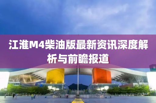 江淮M4柴油版最新资讯深度解析与前瞻报道