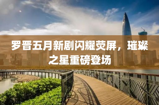 罗晋五月新剧闪耀荧屏，璀璨之星重磅登场