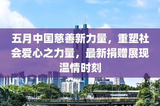 五月中国慈善新力量，重塑社会爱心之力量，最新捐赠展现温情时刻