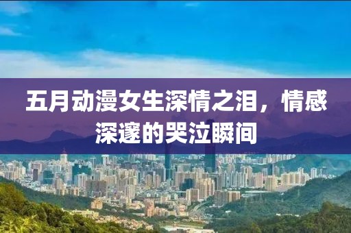 五月动漫女生深情之泪，情感深邃的哭泣瞬间