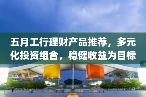 五月工行理财产品推荐，多元化投资组合，稳健收益为目标