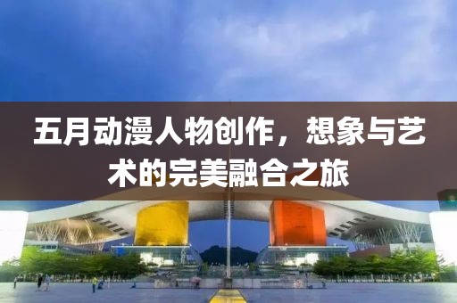 五月动漫人物创作，想象与艺术的完美融合之旅