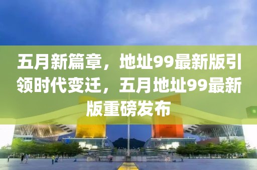 五月新篇章，地址99最新版引领时代变迁，五月地址99最新版重磅发布