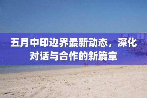 五月中印边界最新动态，深化对话与合作的新篇章