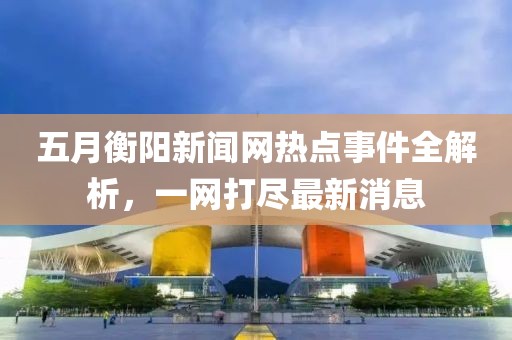 五月衡阳新闻网热点事件全解析，一网打尽最新消息