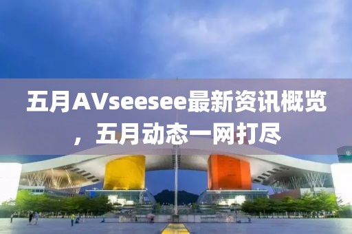 五月AVseesee最新资讯概览，五月动态一网打尽