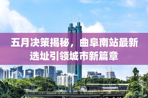 五月决策揭秘，曲阜南站最新选址引领城市新篇章
