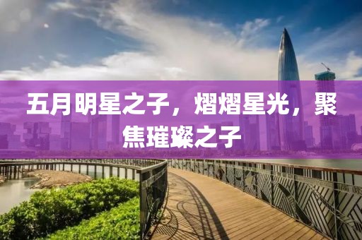 五月明星之子，熠熠星光，聚焦璀璨之子