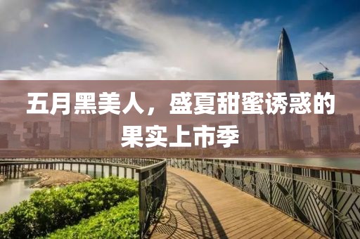 五月黑美人，盛夏甜蜜诱惑的果实上市季