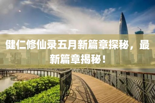 健仁修仙录五月新篇章探秘，最新篇章揭秘！
