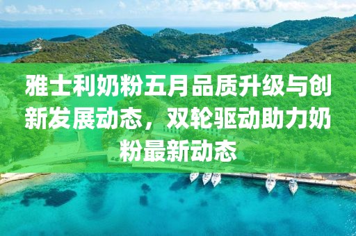 雅士利奶粉五月品质升级与创新发展动态，双轮驱动助力奶粉最新动态