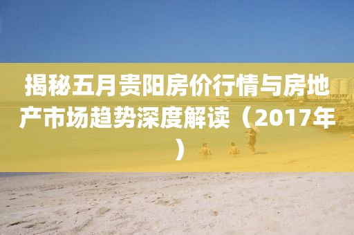 揭秘五月贵阳房价行情与房地产市场趋势深度解读（2017年）