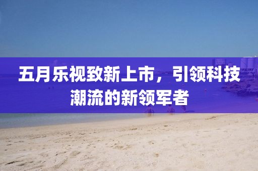 五月乐视致新上市，引领科技潮流的新领军者