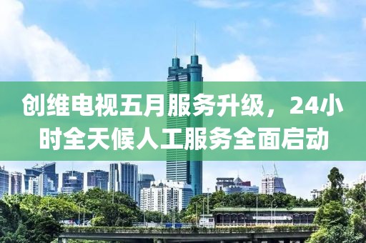 创维电视五月服务升级，24小时全天候人工服务全面启动