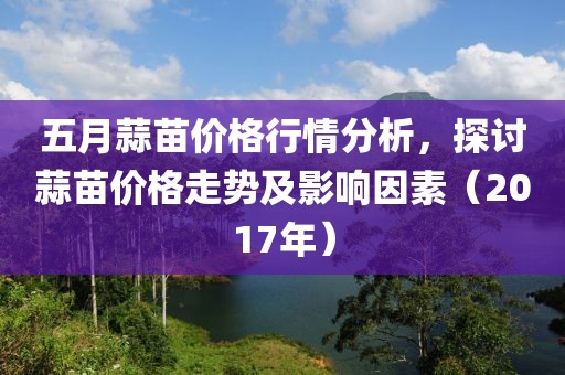 五月蒜苗价格行情分析，探讨蒜苗价格走势及影响因素（2017年）